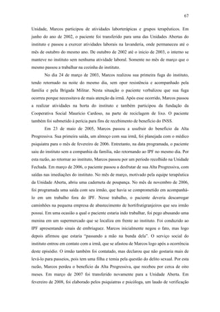 67
Unidade, Marcos participou de atividades laborterápicas e grupos terapêuticos. Em
junho do ano de 2002, o paciente foi transferido para uma das Unidades Abertas do
instituto e passou a exercer atividades laborais na lavanderia, onde permaneceu até o
mês de outubro do mesmo ano. De outubro de 2002 até o inicio de 2003, o interno se
manteve no instituto sem nenhuma atividade laboral. Somente no mês de março que o
mesmo passou a trabalhar na cozinha do instituto.
No dia 24 de março de 2003, Marcos realizou sua primeira fuga do instituto,
tendo retornado na noite do mesmo dia, sem opor resistência e acompanhado pela
família e pela Brigada Militar. Nesta situação o paciente verbalizou que sua fuga
ocorreu porque necessitava de mais atenção da irmã. Após esse ocorrido, Marcos passou
a realizar atividades na horta do instituto e também participou da fundação da
Cooperativa Social Maurício Cardoso, na parte de reciclagem de lixo. O paciente
também foi submetido à perícia para fins de recebimento de benefício do INSS.
Em 23 de maio de 2005, Marcos passou a usufruir do benefício da Alta
Progressiva. Sua primeira saída, um almoço com sua irmã, foi planejada com o médico
psiquiatra para o mês de fevereiro de 2006. Entretanto, na data programada, o paciente
saiu do instituto sem a companhia da família, não retornando ao IPF no mesmo dia. Por
esta razão, ao retornar ao instituto, Marcos passou por um período recolhido na Unidade
Fechada. Em março de 2006, o paciente passou a desfrutar de sua Alta Progressiva, com
saídas nas imediações do instituto. No mês de março, motivado pela equipe terapêutica
da Unidade Aberta, abriu uma caderneta de poupança. No mês de novembro de 2006,
foi programada uma saída com seu irmão, que havia se comprometido em acompanhá-
lo em um trabalho fora do IPF. Nesse trabalho, o paciente deveria descarregar
caminhões na pequena empresa de abastecimento de hortifrutigranjeiros que seu irmão
possui. Em uma ocasião a qual o paciente estaria indo trabalhar, foi pego abusando uma
menina em um supermercado que se localiza em frente ao instituto. Foi conduzido ao
IPF apresentando sinais de embriaguez. Marcos inicialmente negou o fato, mas logo
depois afirmou que estaria “passando a mão na bunda dela”. O serviço social do
instituto entrou em contato com a irmã, que se afastou de Marcos logo após a ocorrência
deste episódio. O irmão também foi contatado, mas declarou que não gostaria mais de
levá-lo para passeios, pois tem uma filha e temia pela questão do delito sexual. Por esta
razão, Marcos perdeu o benefício da Alta Progressiva, que recebeu por cerca de oito
meses. Em março de 2007 foi transferido novamente para a Unidade Aberta. Em
fevereiro de 2008, foi elaborado pelos psiquiatras e psicóloga, um laudo de verificação
 