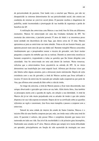 68
de periculosidade do paciente. Este laudo veio a concluir que Marcos, por não ter
desaparecido os sintomas determinantes de sua periculosidade social, não estaria em
condições de retornar ao convívio social pleno. O paciente recebeu o diagnóstico de
pedofilia, sendo recomendada a prorrogação de sua medida de segurança e perda do
beneficio da AP.
A realização das entrevistas com Marcos e sua irmã Ana foi feita em diferentes
momentos. Marcos foi entrevistado em uma das Unidades fechadas do IPF. No
momento das entrevistas, o paciente possuía 35 anos de idade e se encontrava preso
nesta unidade em decorrência de uma fuga, que durou cerca de 23 dias. Marcos
apresentou-se para as entrevistas um tanto abatido. Trata-se de um homem branco, que
aparenta possuir mais anos do que sua idade real. Bastante tranqüilo Marcos concordou
imediatamente que a pesquisadora usasse o recurso do gravador, sem fazer muitas
perguntas a respeito do trabalho que iria se realizar. Durante as entrevistas mostrou-se
bastante cooperativo, respondendo a todas as questões que lhe foram dirigidas com
serenidade. Ana foi entrevistada em uma sala dentro do instituto. Muito temerosa,
solicitou que a entrevistadora fosse encontrá-la na entrada do IPF. Já no início
demonstrou sua insatisfação por estar naquele local. Afirmou por diversas vezes que
não falaria sobre alguns assuntos, pois a deixavam muito entristecida. Depois de certa
resistência com o uso do gravador, a irmã de Marcos aceitou que fosse utilizado o
recurso. O inicio da entrevista foi marcado por atitudes nada cooperativas por parte de
Ana, que afirmou estar cansada de falar sobre a vida do irmão.
Ao longo da conversa, a irmã de Marcos passou a ficar mais descontraída, mas
sempre observando o gravador que estava ao seu lado. Além destes fatos, Ana também
se preocupou muito com a questão do sigilo, em relação a sua identidade. A irmã de
Marcos diz já ter sido muito prejudicada com as atitudes do irmão e que não estaria
disposta a ter sua vida exposta novamente. Depois de ter se certificado sobre as questões
referentes ao sigilo e anonimato, Ana ficou mais tranqüila e passou a cooperar com a
entrevista.
Natural de uma cidade do interior do estado de Santa Catarina, Marcos é o
terceiro filho de uma família composta por pai, mãe, um irmão mais velho uma irmã do
meio. O paciente é solteiro, não possui filhos e completou dizendo que nunca teve
namorada em toda sua vida. Seu nível de escolaridade é o de primeiro grau incompleto,
finalizando seus estudos na 6ª série. Marcos afirma que sempre teve muita dificuldade
em aprender, principalmente em função de sido acometido de meningite nos anos
 