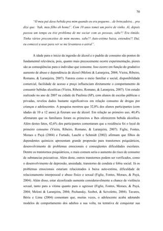 70
“O meu pai dava bebida pra mim quando eu era pequeno... de brincadeira... pra
dize que: ‘bah, meu filho eh home!’. Com 10 anos tomei um porre de vinho. Aí, depois
passou um tempo eu tive problema de me sociar com as pessoas, sabe?! Era tímido.
Tinha vários preconceitos de mim mesmo, sabe?! Auto-estima baixa, entendeu?! Daí,
eu comecei a usar para ver se me levantava o astral”.
A idade para o inicio da ingestão de álcool e o padrão de consumo são pontos de
fundamental relevância, pois, quanto mais precocemente ocorre experimentação, piores
são as conseqüências para o individuo que consome. Isso ocorre em função do gradativo
aumento de abuso e dependência de álcool (Meloni & Laranjeira, 2004; Vieira, Ribeiro,
Romano, & Laranjeira, 2007). Fatores como o meio familiar e social, disponibilidade
comercial, facilidade de acesso e preço influenciam diretamente o comportamento de
consumir bebidas alcoólicas (Vieira, Ribeiro, Romano, & Laranjeira, 2007). Um estudo
realizado no ano de 2007 na cidade de Paulínia (SP), com alunos de escolas públicas e
privadas, revelou dados bastante significativos em relação consumo de drogas por
crianças e adolescentes. A pesquisa mostrou que 32,8% dos alunos participantes (com
idades de 10 a 12 anos) já fizeram uso de álcool. Em relação ao primeiro uso, 40,4%
afirmaram que os familiares foram os primeiros a lhes oferecerem bebida alcoólica.
Além destes fatos, 42,6% dos participantes comentaram que a residência foi o local de
primeiro consumo (Vieira, Ribeiro, Romano, & Laranjeira, 2007). Figlie, Fontes,
Moraes e Payá (2004) e Furtado, Laucht e Schmidt (2002) afirmam que filhos de
dependentes químicos apresentam grande propensão para transtornos psiquiátricos,
desenvolvimento de problemas emocionais e conseqüentes dificuldades escolares.
Dentre os transtornos psiquiátricos, o mais comum seria o aumento do risco de consumo
de substancias psicoativas. Além deste, outros transtornos podem ser verificados, como
o desenvolvimento de depressão, ansiedade, transtorno de conduta e fobia social. Já os
problemas emocionais estariam relacionados à baixa auto-estima, dificuldade de
relacionamento interpessoal e abuso físico e sexual (Figlie, Fontes, Moraes, & Payá,
2004). Além disso, estar alcoolizado aumenta consideravelmente a chance de violência
sexual, tanto para a vítima quanto para o agressor (Figlie, Fontes, Moraes, & Payá,
2004; Meloni & Laranjeira, 2004; Pechansky, Szobot, & Scivoletto, 2004). Tavares,
Béria e Lima (2004) comentam que, muitas vezes, o adolescente acaba adotando
modelos de comportamento dos adultos a sua volta, na tentativa de conquistar sua
 