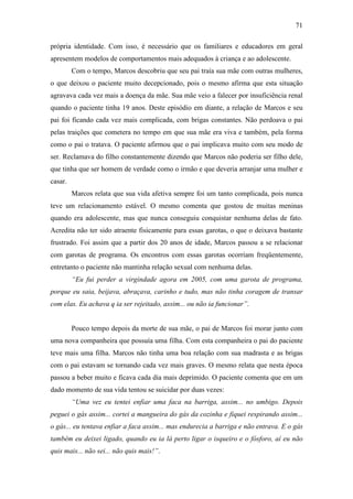 71
própria identidade. Com isso, é necessário que os familiares e educadores em geral
apresentem modelos de comportamentos mais adequados à criança e ao adolescente.
Com o tempo, Marcos descobriu que seu pai traía sua mãe com outras mulheres,
o que deixou o paciente muito decepcionado, pois o mesmo afirma que esta situação
agravava cada vez mais a doença da mãe. Sua mãe veio a falecer por insuficiência renal
quando o paciente tinha 19 anos. Deste episódio em diante, a relação de Marcos e seu
pai foi ficando cada vez mais complicada, com brigas constantes. Não perdoava o pai
pelas traições que cometera no tempo em que sua mãe era viva e também, pela forma
como o pai o tratava. O paciente afirmou que o pai implicava muito com seu modo de
ser. Reclamava do filho constantemente dizendo que Marcos não poderia ser filho dele,
que tinha que ser homem de verdade como o irmão e que deveria arranjar uma mulher e
casar.
Marcos relata que sua vida afetiva sempre foi um tanto complicada, pois nunca
teve um relacionamento estável. O mesmo comenta que gostou de muitas meninas
quando era adolescente, mas que nunca conseguiu conquistar nenhuma delas de fato.
Acredita não ter sido atraente fisicamente para essas garotas, o que o deixava bastante
frustrado. Foi assim que a partir dos 20 anos de idade, Marcos passou a se relacionar
com garotas de programa. Os encontros com essas garotas ocorriam freqüentemente,
entretanto o paciente não mantinha relação sexual com nenhuma delas.
“Eu fui perder a virgindade agora em 2005, com uma garota de programa,
porque eu saia, beijava, abraçava, carinho e tudo, mas não tinha coragem de transar
com elas. Eu achava q ia ser rejeitado, assim... ou não ia funcionar”.
Pouco tempo depois da morte de sua mãe, o pai de Marcos foi morar junto com
uma nova companheira que possuía uma filha. Com esta companheira o pai do paciente
teve mais uma filha. Marcos não tinha uma boa relação com sua madrasta e as brigas
com o pai estavam se tornando cada vez mais graves. O mesmo relata que nesta época
passou a beber muito e ficava cada dia mais deprimido. O paciente comenta que em um
dado momento de sua vida tentou se suicidar por duas vezes:
“Uma vez eu tentei enfiar uma faca na barriga, assim... no umbigo. Depois
peguei o gás assim... cortei a mangueira do gás da cozinha e fiquei respirando assim...
o gás... eu tentava enfiar a faca assim... mas endurecia a barriga e não entrava. E o gás
também eu deixei ligado, quando eu ia lá perto ligar o isqueiro e o fósforo, aí eu não
quis mais... não sei... não quis mais!”.
 