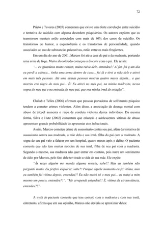 72
Prieto e Tavares (2005) comentam que existe uma forte correlação entre suicídio
e tentativa de suicídio com alguma desordem psiquiátrica. Os autores expõem que os
transtornos mentais estão associados com mais de 90% dos casos de suicídio. Os
transtornos do humor, a esquizofrenia e os transtornos de personalidade, quando
associados ao uso de substancias psicoativas, estão entre os mais freqüentes.
Em um dia do ano de 2001, Marcos foi até a casa do pai e da madrasta, portando
uma arma de fogo. Muito alcoolizado começou a discutir com o pai. Ele relata:
“... eu guardava muito rancor, muita raiva dele, entendeu?! Aí foi, foi q um dia
eu perdi a cabeça... tinha uma arma dentro de casa... fui lá e tirei a vida dele e atirei
em mais três pessoas. Até uma dessas pessoas morreu quatro meses depois... a que
morreu era sogra do meu pai... É! Eu atirei no meu pai, na minha madrasta, nessa
sogra do meu pai e na enteada do meu pai, que era minha irmã de criação”.
Chalub e Telles (2006) afirmam que pessoas portadoras de sofrimento psíquico
tendem a cometer crimes violentos. Além disso, a associação de doença mental com
abuso de álcool aumenta o risco de conduta violenta destes indivíduos. Da mesma
forma, Silva e Hutz (2002) comentam que crianças e adolescentes vítimas de abuso
apresentam grande probabilidade de apresentar atos infracionais.
Assim, Marcos cometeu crime de assassinato contra seu pai, além da tentativa de
assassinato contra sua madrasta, a mãe dela e sua irmã, filha do pai com a madrasta. A
sogra de seu pai veio a falecer em um hospital, quatro meses após o delito. O paciente
comenta que não tem muitas notícias de sua irmã, filha de seu pai com a madrasta.
Segundo o mesmo, sua madrasta não quer entrar em contato, pois nutre um sentimento
de ódio por Marcos, pelo fato dele ter tirado a vida de sua mãe. Ele expõe:
“Às vezes alguém me manda alguma noticia, sabe?! Mas eu também não
pergunto muito. Eu prefiro esquecer, sabe?! Porque aquele momento eu fiz vitima, mas
eu também fui vitima depois, entendeu?! Eu não matei só o meu pai... eu matei a mim
mesmo um pouco, entendeu?!”. “Me arrependi entendeu?! É, vitima da circunstância,
entendeu?!”.
A irmã do paciente comenta que tem contato com a madrasta e com sua irmã,
entretanto, afirma que em sua opinião, Marcos não deveria se aproximar deles:
 