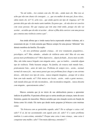 73
“Eu até tenho... tive contato com ela. Ele não... ainda mais ele. Mas isso aí,
acho que não tem chance de conseguir... a... que era mulher do meu pai, ficou viúva...
odeia muito ele, né?! E, acho isso... que ainda queria um tipo de vingança, né?! Os
parente dela que não são muito santo também. Eu penso que... ele não deve ter convívio
com essas pessoas. Ele que esqueça que tem uma irmã então, porque ela não vai
aceitar... acredito que ela não vá aceitar... deixar a filha dela conviver com uma pessoa
que cometeu uma violência contra o pai”.
Ana ainda afirma que o irmão nunca havia expressado atitudes violentas, até o
assassinato do pai. A irmã comenta que Marcos sempre foi uma pessoa “diferente” dos
demais membros da família. Ela expõe:
“... ele teve problemas quando criança... ele teve tratamento psiquiátrico...
psicológico, né?! Mas, atitudes... atitudes de violência antes não! Mas ele era uma
pessoa meio problemática né?! Meio depressivo... depois fechado... ficava mais na dele.
Mas, não tinha nunca brigado com ninguém antes... que eu lembre... cometido algum
tipo de violência. Tinha bastante amigos. Na família, ele tratava todo mundo bem...
praticamente bem... antes de tudo isso. Problema ele sempre teve... assim... normal,
normal ele nunca foi... mas nunca pensei que esse problema fosse chegar a um extremo
desses... dele fazer esse tipo de coisa... nunca ninguém imaginou... porque ele se dava
bem com todo mundo, né?! Pelo menos nos locais... assim... onde a gente morava...
todo mundo dizia que ele não incomodava... não incomodava ninguém... nunca discutiu
com ninguém... aparentemente calmo”.
Marcos comenta que já no início de sua adolescência passou a apresentar
indícios de pedofilia. O paciente afirma que se sentia atraído por crianças, tanto do sexo
feminino, quanto do masculino. Marcos acredita que esta situação ocorra em função da
forma como foi criado. Ele narra que desde muito pequeno já brincava com meninas
como:
“Eu brincava com as guriazinha seguido, sabe?! De se esfregar e coisa e tal,
sabe?! E aí, fui me acostumando com aquele jeito ali, sabe?! E o outro problema
também é a auto-estima, entendeu?! Porque uma coisa é uma criança... uma coisa é
conquistar uma mulher, sabe?! Tem muita diferença, entendeu?!”.
 