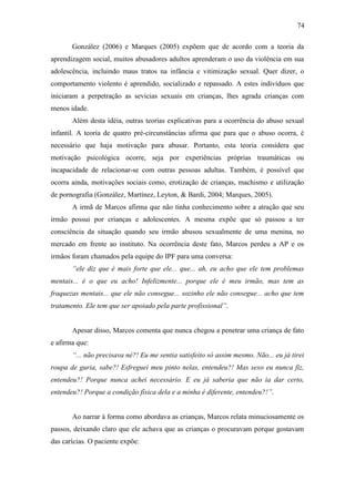 74
González (2006) e Marques (2005) expõem que de acordo com a teoria da
aprendizagem social, muitos abusadores adultos aprenderam o uso da violência em sua
adolescência, incluindo maus tratos na infância e vitimização sexual. Quer dizer, o
comportamento violento é aprendido, socializado e repassado. A estes indivíduos que
iniciaram a perpetração as sevicias sexuais em crianças, lhes agrada crianças com
menos idade.
Além desta idéia, outras teorias explicativas para a ocorrência do abuso sexual
infantil. A teoria de quatro pré-circunstâncias afirma que para que o abuso ocorra, é
necessário que haja motivação para abusar. Portanto, esta teoria considera que
motivação psicológica ocorre, seja por experiências próprias traumáticas ou
incapacidade de relacionar-se com outras pessoas adultas. Também, é possível que
ocorra ainda, motivações sociais como, erotização de crianças, machismo e utilização
de pornografia (González, Martínez, Leyton, & Bardi, 2004; Marques, 2005).
A irmã de Marcos afirma que não tinha conhecimento sobre a atração que seu
irmão possui por crianças e adolescentes. A mesma expõe que só passou a ter
consciência da situação quando seu irmão abusou sexualmente de uma menina, no
mercado em frente ao instituto. Na ocorrência deste fato, Marcos perdeu a AP e os
irmãos foram chamados pela equipe do IPF para uma conversa:
“ele diz que é mais forte que ele... que... ah, eu acho que ele tem problemas
mentais... é o que eu acho! Infelizmente... porque ele é meu irmão, mas tem as
fraquezas mentais... que ele não consegue... sozinho ele não consegue... acho que tem
tratamento. Ele tem que ser apoiado pela parte profissional”.
Apesar disso, Marcos comenta que nunca chegou a penetrar uma criança de fato
e afirma que:
“... não precisava né?! Eu me sentia satisfeito só assim mesmo. Não... eu já tirei
roupa de guria, sabe?! Esfreguei meu pinto nelas, entendeu?! Mas sexo eu nunca fiz,
entendeu?! Porque nunca achei necessário. E eu já saberia que não ia dar certo,
entendeu?! Porque a condição física dela e a minha é diferente, entendeu?!”.
Ao narrar à forma como abordava as crianças, Marcos relata minuciosamente os
passos, deixando claro que ele achava que as crianças o procuravam porque gostavam
das carícias. O paciente expõe:
 