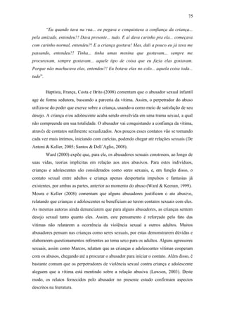 75
“Eu quando tava na rua... eu pegava e conquistava a confiança da criança...
pela amizade, entendeu?! Dava presente... tudo. E aí dava carinho pra ela... começava
com carinho normal, entendeu?! E a criança gostava! Mas, dali a pouco eu já tava me
passando, entendeu?! Tinha... tinha umas menina que gostavam... sempre me
procuravam, sempre gostavam... aquele tipo de coisa que eu fazia elas gostavam.
Porque não machucava elas, entendeu?! Eu botava elas no colo... aquela coisa toda...
tudo”.
Baptista, França, Costa e Brito (2008) comentam que o abusador sexual infantil
age de forma sedutora, buscando a parceria da vítima. Assim, o perpetrador do abuso
utiliza-se do poder que exerce sobre a criança, usando-a como meio de satisfação de seu
desejo. A criança e/ou adolescente acaba sendo envolvida em uma trama sexual, a qual
não compreende em sua totalidade. O abusador vai conquistando a confiança da vítima,
através de contatos sutilmente sexualizados. Aos poucos esses contatos vão se tornando
cada vez mais íntimos, iniciando com carícias, podendo chegar até relações sexuais (De
Antoni & Koller, 2005; Santos & Dell´Aglio, 2008).
Ward (2000) expõe que, para ele, os abusadores sexuais constroem, ao longo de
suas vidas, teorias implícitas em relação aos atos abusivos. Para estes indivíduos,
crianças e adolescentes são considerados como seres sexuais, e, em função disso, o
contato sexual entre adultos e criança apenas despertaria impulsos e fantasias já
existentes, por ambas as partes, anterior ao momento do abuso (Ward & Keenan, 1999).
Moura e Koller (2008) comentam que alguns abusadores justificam o ato abusivo,
relatando que crianças e adolescentes se beneficiam ao terem contatos sexuais com eles.
As mesmas autoras ainda denunciarem que para alguns abusadores, as crianças sentem
desejo sexual tanto quanto eles. Assim, este pensamento é reforçado pelo fato das
vítimas não relatarem a ocorrência da violência sexual a outros adultos. Muitos
abusadores pensam nas crianças como seres sexuais, por estas demonstrarem dúvidas e
elaborarem questionamentos referentes ao tema sexo para os adultos. Alguns agressores
sexuais, assim como Marcos, relatam que as crianças e adolescentes vítimas cooperam
com os abusos, chegando até a procurar o abusador para iniciar o contato. Além disso, é
bastante comum que os perpetradores de violência sexual contra criança e adolescente
aleguem que a vítima está mentindo sobre a relação abusiva (Lawson, 2003). Deste
modo, os relatos fornecidos pelo abusador no presente estudo confirmam aspectos
descritos na literatura.
 