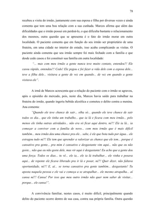 78
recebeu a visita do irmão, juntamente com sua esposa e filha por diversas vezes e ainda
comenta que tem uma boa relação com a sua cunhada. Marcos afirma que além das
dificuldades que o irmão possui em perdoá-lo, o que dificulta bastante o relacionamento
dos mesmos, outra questão que se apresenta é o fato do irmão morar em outra
localidade. O paciente comenta que em função do seu irmão ser proprietário de uma
fruteira, em uma cidade no interior do estado, isso acaba complicando as visitas. O
paciente ainda comenta que seu irmão sempre foi mais fechado com a família e que
desde cedo casou e foi constituir sua família em outra localidade:
“... mas com meu irmão a gente nunca teve muito contato, entendeu?! Ele
casou rápido, entendeu?! Cedo! Ele pegou e foi fazer a vida dele com a esposa dele...
teve a filha dele... visitava a gente de vez em quando... de vez em quando a gente
visitava ele”.
A irmã de Marcos acrescenta que a relação do paciente com o irmão se agravou,
após o episódio do mercado, pois, neste dia, Marcos havia saído para trabalhar na
fruteira do irmão, quando ingeriu bebida alcoólica e cometeu o delito contra a menina.
Ana comenta:
“Quando ele teve chance de sair... olha só... quando ele teve chance de sair
todos os dia... que ele tinha um trabalho... que ia lá e ficava com meu irmão... pelo
menos ele tinha outras atividades... não era só ficar aqui dentro, né?! Ele ia lá... ia
começar a conviver com a família de novo... com meu irmão que é mais difícil
também... meu irmão deu uma chance pra ele... sabe, é ele que bota tudo por água... ele
estragou tudo né?! Ele tem que aprender a valorizar as chance que ele tem... porque é
cansativo pra gente... pra mim é cansativo e desgastante vim aqui... não que eu não
goste... não que eu não goste dele, mas vir aqui é desgastante! Eu acho que a gente deu
uma força. Todos os dias... tu vê... ele ia... ele ia lá trabalhar... ele vinha e posava
aqui... de repente ele ficava liberado pra ir lá e posar, né?! Quer dizer, não faltava
oportunidade, né?! E, aí... se torna cansativo pra gente também... desgastante! Tu
aposta naquela pessoa e ele vai e começa a se atrapalhar... ele mesmo atrapalha... aí
cansa né?! Cansa! Por isso que meu outro irmão não quer nem saber de visitar...
porque... ele cansa!”.
A convivência familiar, nestes casos, é muito difícil, principalmente quando
delito do paciente ocorre dentro de sua casa, contra sua própria família. Outra questão
 