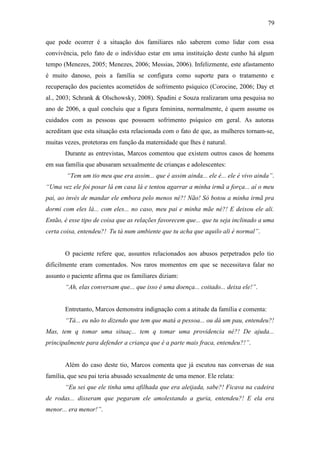 79
que pode ocorrer é a situação dos familiares não saberem como lidar com essa
convivência, pelo fato de o indivíduo estar em uma instituição deste cunho há algum
tempo (Menezes, 2005; Menezes, 2006; Messias, 2006). Infelizmente, este afastamento
é muito danoso, pois a família se configura como suporte para o tratamento e
recuperação dos pacientes acometidos de sofrimento psíquico (Corocine, 2006; Day et
al., 2003; Schrank & Olschowsky, 2008). Spadini e Souza realizaram uma pesquisa no
ano de 2006, a qual concluiu que a figura feminina, normalmente, é quem assume os
cuidados com as pessoas que possuem sofrimento psíquico em geral. As autoras
acreditam que esta situação esta relacionada com o fato de que, as mulheres tornam-se,
muitas vezes, protetoras em função da maternidade que lhes é natural.
Durante as entrevistas, Marcos comentou que existem outros casos de homens
em sua família que abusaram sexualmente de crianças e adolescentes:
“Tem um tio meu que era assim... que é assim ainda... ele é... ele é vivo ainda”.
“Uma vez ele foi posar lá em casa lá e tentou agarrar a minha irmã a força... aí o meu
pai, ao invés de mandar ele embora pelo menos né?! Não! Só botou a minha irmã pra
dormi com eles lá... com eles... no caso, meu pai e minha mãe né?! E deixou ele ali.
Então, é esse tipo de coisa que as relações favorecem que... que tu seja inclinado a uma
certa coisa, entendeu?! Tu tá num ambiente que tu acha que aquilo ali é normal”.
O paciente refere que, assuntos relacionados aos abusos perpetrados pelo tio
dificilmente eram comentados. Nos raros momentos em que se necessitava falar no
assunto o paciente afirma que os familiares diziam:
“Ah, elas conversam que... que isso é uma doença... coitado... deixa ele!”.
Entretanto, Marcos demonstra indignação com a atitude da família e comenta:
“Tá... eu não to dizendo que tem que matá a pessoa... ou dá um pau, entendeu?!
Mas, tem q tomar uma situaç... tem q tomar uma providencia né?! De ajuda...
principalmente para defender a criança que é a parte mais fraca, entendeu?!”.
Além do caso deste tio, Marcos comenta que já escutou nas conversas de sua
família, que seu pai teria abusado sexualmente de uma menor. Ele relata:
“Eu sei que ele tinha uma afilhada que era aleijada, sabe?! Ficava na cadeira
de rodas... disseram que pegaram ele amolestando a guria, entendeu?! E ela era
menor... era menor!”.
 