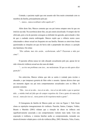 80
Contudo, o paciente expõe que este assunto não fora muito comentado com os
membros da família, principalmente pelo pai:
“... nunca... nunca ia debater sobre aquilo ali!”.
Além deste fato, Marcos comenta que seu pai tentou estuprar uma tia que era
irmã de sua mãe. Na ocorrência deste fato, seu pai estaria alcoolizado. O estupro não foi
efetivado, pois a tia do paciente conseguiu se defender da agressão, aproveitando o fato
de que o cunhado estaria embriagado. Marcos expõe que o silêncio nestes casos
relacionados a abuso sexual era frequente em sua família. Durante as entrevistas foram
questionadas as situações em que ele havia sido o perpetrador dos abusos e a posição
dos familiares. Ele relata:
“Eles sabiam, mas eles assim... acobertavam, sabe?! Passavam a mão por
cima!”.
O paciente afirma nunca ter sido abusado sexualmente pelo pai, apesar de ter
sido vítima de violência sexual aos dez anos de idade:
“... eu tive um problema com isso... me molestaram. Só que eu não quero dizer
quem foi”.
Em entrevista, Marcos relatou que não se sentia à vontade para revelar o
abusador, e que tampouco gostaria de falar sobre o assunto. Apenas deixou claro que
em momento algum seu pai teria comportamentos sexualizados com os filhos. O
paciente comenta:
“Não... isso aí eu não... isso aí eu não... isso aí eu não tenho o que se queixar
dele... a minha irmã até fala que ele sempre respeitou ela. Com a gente ele nunca fez
isso aí... nunca fez isso aí... nesse ponto aí ele respeitava muito a gente”.
O Genograma da família de Marcos pode ser visto na Figura 1. Nele ficam
claras as repetições transgeracionais de violência. Pascolat, Santos, Campos, Valdez,
Busato e Marinho (2001) relatam que a situação de abuso na infância está
significativamente associada a um comportamento violento mais tarde. Com esta
exposição à violência, o sistema familiar acaba se comprometendo, tornando seu
desenvolvimento voltado para o ciclo da violência (Blay, 2003; Monteiro, Teles, Castro,
 