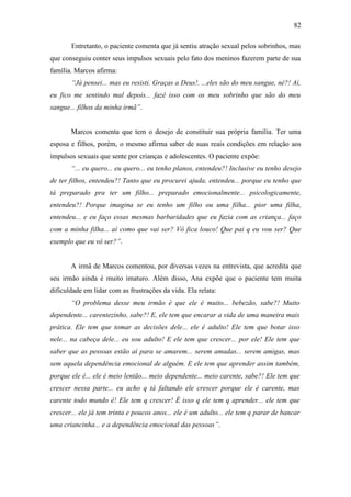 82
Entretanto, o paciente comenta que já sentiu atração sexual pelos sobrinhos, mas
que conseguiu conter seus impulsos sexuais pelo fato dos meninos fazerem parte de sua
família. Marcos afirma:
“Já pensei... mas eu resisti. Graças a Deus!. ...eles são do meu sangue, né?! Aí,
eu fico me sentindo mal depois... fazê isso com os meu sobrinho que são do meu
sangue... filhos da minha irmã”.
Marcos comenta que tem o desejo de constituir sua própria família. Ter uma
esposa e filhos, porém, o mesmo afirma saber de suas reais condições em relação aos
impulsos sexuais que sente por crianças e adolescentes. O paciente expõe:
“... eu quero... eu quero... eu tenho planos, entendeu?! Inclusive eu tenho desejo
de ter filhos, entendeu?! Tanto que eu procurei ajuda, entendeu... porque eu tenho que
tá preparado pra ter um filho... preparado emocionalmente... psicologicamente,
entendeu?! Porque imagina se eu tenho um filho ou uma filha... pior uma filha,
entendeu... e eu faço essas mesmas barbaridades que eu fazia com as criança... faço
com a minha filha... aí como que vai ser? Vô fica louco! Que pai q eu vou ser? Que
exemplo que eu vô ser?”.
A irmã de Marcos comentou, por diversas vezes na entrevista, que acredita que
seu irmão ainda é muito imaturo. Além disso, Ana expõe que o paciente tem muita
dificuldade em lidar com as frustrações da vida. Ela relata:
“O problema desse meu irmão é que ele é muito... bebezão, sabe?! Muito
dependente... carentezinho, sabe?! E, ele tem que encarar a vida de uma maneira mais
prática. Ele tem que tomar as decisões dele... ele é adulto! Ele tem que botar isso
nele... na cabeça dele... eu sou adulto! E ele tem que crescer... por ele! Ele tem que
saber que as pessoas estão aí para se amarem... serem amadas... serem amigas, mas
sem aquela dependência emocional de alguém. E ele tem que aprender assim também,
porque ele é... ele é meio lentão... meio dependente... meio carente, sabe?! Ele tem que
crescer nessa parte... eu acho q tá faltando ele crescer porque ele é carente, mas
carente todo mundo é! Ele tem q crescer! É isso q ele tem q aprender... ele tem que
crescer... ele já tem trinta e poucos anos... ele é um adulto... ele tem q parar de bancar
uma criancinha... e a dependência emocional das pessoas”.
 