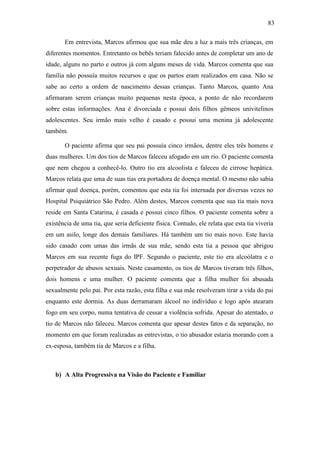 83
Em entrevista, Marcos afirmou que sua mãe deu a luz a mais três crianças, em
diferentes momentos. Entretanto os bebês teriam falecido antes de completar um ano de
idade, alguns no parto e outros já com alguns meses de vida. Marcos comenta que sua
família não possuía muitos recursos e que os partos eram realizados em casa. Não se
sabe ao certo a ordem de nascimento dessas crianças. Tanto Marcos, quanto Ana
afirmaram serem crianças muito pequenas nesta época, a ponto de não recordarem
sobre estas informações. Ana é divorciada e possui dois filhos gêmeos univitelinos
adolescentes. Seu irmão mais velho é casado e possui uma menina já adolescente
também.
O paciente afirma que seu pai possuía cinco irmãos, dentre eles três homens e
duas mulheres. Um dos tios de Marcos faleceu afogado em um rio. O paciente comenta
que nem chegou a conhecê-lo. Outro tio era alcoolista e faleceu de cirrose hepática.
Marcos relata que uma de suas tias era portadora de doença mental. O mesmo não sabia
afirmar qual doença, porém, comentou que esta tia foi internada por diversas vezes no
Hospital Psiquiátrico São Pedro. Além destes, Marcos comenta que sua tia mais nova
reside em Santa Catarina, é casada e possui cinco filhos. O paciente comenta sobre a
existência de uma tia, que seria deficiente física. Contudo, ele relata que esta tia viveria
em um asilo, longe dos demais familiares. Há também um tio mais novo. Este havia
sido casado com umas das irmãs de sua mãe, sendo esta tia a pessoa que abrigou
Marcos em sua recente fuga do IPF. Segundo o paciente, este tio era alcoólatra e o
perpetrador de abusos sexuais. Neste casamento, os tios de Marcos tiveram três filhos,
dois homens e uma mulher. O paciente comenta que a filha mulher foi abusada
sexualmente pelo pai. Por esta razão, esta filha e sua mãe resolveram tirar a vida do pai
enquanto este dormia. As duas derramaram álcool no indivíduo e logo após atearam
fogo em seu corpo, numa tentativa de cessar a violência sofrida. Apesar do atentado, o
tio de Marcos não faleceu. Marcos comenta que apesar destes fatos e da separação, no
momento em que foram realizadas as entrevistas, o tio abusador estaria morando com a
ex-esposa, também tia de Marcos e a filha.
b) A Alta Progressiva na Visão do Paciente e Familiar
 