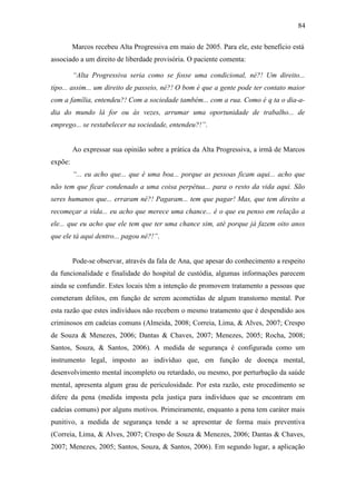 84
Marcos recebeu Alta Progressiva em maio de 2005. Para ele, este benefício está
associado a um direito de liberdade provisória. O paciente comenta:
“Alta Progressiva seria como se fosse uma condicional, né?! Um direito...
tipo... assim... um direito de passeio, né?! O bom é que a gente pode ter contato maior
com a família, entendeu?! Com a sociedade também... com a rua. Como é q ta o dia-a-
dia do mundo lá for ou às vezes, arrumar uma oportunidade de trabalho... de
emprego... se restabelecer na sociedade, entendeu?!”.
Ao expressar sua opinião sobre a prática da Alta Progressiva, a irmã de Marcos
expõe:
“... eu acho que... que é uma boa... porque as pessoas ficam aqui... acho que
não tem que ficar condenado a uma coisa perpétua... para o resto da vida aqui. São
seres humanos que... erraram né?! Pagaram... tem que pagar! Mas, que tem direito a
recomeçar a vida... eu acho que merece uma chance... é o que eu penso em relação a
ele... que eu acho que ele tem que ter uma chance sim, até porque já fazem oito anos
que ele tá aqui dentro... pagou né?!”.
Pode-se observar, através da fala de Ana, que apesar do conhecimento a respeito
da funcionalidade e finalidade do hospital de custódia, algumas informações parecem
ainda se confundir. Estes locais têm a intenção de promovem tratamento a pessoas que
cometeram delitos, em função de serem acometidas de algum transtorno mental. Por
esta razão que estes indivíduos não recebem o mesmo tratamento que é despendido aos
criminosos em cadeias comuns (Almeida, 2008; Correia, Lima, & Alves, 2007; Crespo
de Souza & Menezes, 2006; Dantas & Chaves, 2007; Menezes, 2005; Rocha, 2008;
Santos, Souza, & Santos, 2006). A medida de segurança é configurada como um
instrumento legal, imposto ao indivíduo que, em função de doença mental,
desenvolvimento mental incompleto ou retardado, ou mesmo, por perturbação da saúde
mental, apresenta algum grau de periculosidade. Por esta razão, este procedimento se
difere da pena (medida imposta pela justiça para indivíduos que se encontram em
cadeias comuns) por alguns motivos. Primeiramente, enquanto a pena tem caráter mais
punitivo, a medida de segurança tende a se apresentar de forma mais preventiva
(Correia, Lima, & Alves, 2007; Crespo de Souza & Menezes, 2006; Dantas & Chaves,
2007; Menezes, 2005; Santos, Souza, & Santos, 2006). Em segundo lugar, a aplicação
 
