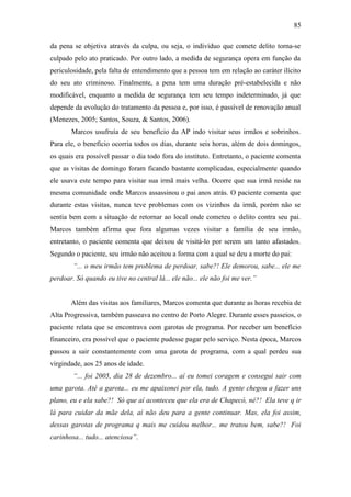 85
da pena se objetiva através da culpa, ou seja, o indivíduo que comete delito torna-se
culpado pelo ato praticado. Por outro lado, a medida de segurança opera em função da
periculosidade, pela falta de entendimento que a pessoa tem em relação ao caráter ilícito
do seu ato criminoso. Finalmente, a pena tem uma duração pré-estabelecida e não
modificável, enquanto a medida de segurança tem seu tempo indeterminado, já que
depende da evolução do tratamento da pessoa e, por isso, é passível de renovação anual
(Menezes, 2005; Santos, Souza, & Santos, 2006).
Marcos usufruía de seu benefício da AP indo visitar seus irmãos e sobrinhos.
Para ele, o benefício ocorria todos os dias, durante seis horas, além de dois domingos,
os quais era possível passar o dia todo fora do instituto. Entretanto, o paciente comenta
que as visitas de domingo foram ficando bastante complicadas, especialmente quando
ele usava este tempo para visitar sua irmã mais velha. Ocorre que sua irmã reside na
mesma comunidade onde Marcos assassinou o pai anos atrás. O paciente comenta que
durante estas visitas, nunca teve problemas com os vizinhos da irmã, porém não se
sentia bem com a situação de retornar ao local onde cometeu o delito contra seu pai.
Marcos também afirma que fora algumas vezes visitar a família de seu irmão,
entretanto, o paciente comenta que deixou de visitá-lo por serem um tanto afastados.
Segundo o paciente, seu irmão não aceitou a forma com a qual se deu a morte do pai:
“... o meu irmão tem problema de perdoar, sabe?! Ele demorou, sabe... ele me
perdoar. Só quando eu tive no central lá... ele não... ele não foi me ver.”
Além das visitas aos familiares, Marcos comenta que durante as horas recebia de
Alta Progressiva, também passeava no centro de Porto Alegre. Durante esses passeios, o
paciente relata que se encontrava com garotas de programa. Por receber um benefício
financeiro, era possível que o paciente pudesse pagar pelo serviço. Nesta época, Marcos
passou a sair constantemente com uma garota de programa, com a qual perdeu sua
virgindade, aos 25 anos de idade.
“... foi 2005, dia 28 de dezembro... aí eu tomei coragem e consegui sair com
uma garota. Até a garota... eu me apaixonei por ela, tudo. A gente chegou a fazer uns
plano, eu e ela sabe?! Só que aí aconteceu que ela era de Chapecó, né?! Ela teve q ir
lá para cuidar da mãe dela, aí não deu para a gente continuar. Mas, ela foi assim,
dessas garotas de programa q mais me cuidou melhor... me tratou bem, sabe?! Foi
carinhosa... tudo... atenciosa”.
 