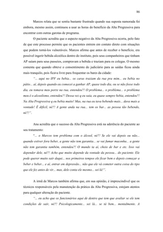 86
Marcos relata que se sentiu bastante frustrado quando sua suposta namorada foi
embora, mesmo assim, continuou a usar as horas do benefício da Alta Progressiva para
encontrar com outras garotas de programa.
O paciente acredita que o aspecto negativo da Alta Progressiva ocorra, pelo fato
de que este processo permite que os pacientes entrem em contato direto com situações
que podem torná-los vulneráveis. Marcos afirma que antes de receber o benefício, era
possível ingerir bebida alcoólica dentro do instituto, pois seus companheiros que tinham
AP saíam para seus passeios, compravam a bebida e traziam para os colegas. O mesmo
comenta que quando obteve o consentimento do judiciário para as saídas ficou ainda
mais tranquilo, pois ficava livre para frequentar os bares da cidade:
“... aqui no IPF eu bebia... os caras traziam da rua pra mim... eu bebia no
pátio... aí, depois quando eu comecei a ganhar AP, quase todo dia, ou se não fosse todo
dia, eu tomava meu porre na rua, entendeu?! O problema... o problema... o problema
meu é o alcoolismo, entendeu?! Dessa vez q eu saia, eu quase sempre bebia, entendeu?!
Na Alta Progressiva q eu bebia muito! Mas, na rua eu tava bebendo mais... dava mais a
vontade! É difícil, né?! A gente anda na rua... tem os bar... as pessoa tão bebendo,
né?!”.
Ana acredita que o sucesso da Alta Progressiva está na aderência do paciente ao
seu tratamento:
“... o Marcos tem problema com o álcool, né?! Se ele vai depois ou não...
quando estiver fora beber, a gente não tem garantia... se vai fumar maconha... a gente
não tem garantia também, entendeu?! O mundo ta aí, cheio de bar e etc. Isso vai
depender dele, né?! Acho que muito depende da vontade da pessoa... do paciente. Ele
pode querer muito sair daqui... nos primeiros tempos ele ficar bem e depois começar a
beber e beber... e aí, entrar em depressão... não que ele vá cometer outra coisa do tipo
que ele fez antes de vir... mas, dele conta ele mesmo... sei lá!”.
A irmã de Marcos também afirma que, em sua opinião, é imprescindível que os
técnicos responsáveis pela manutenção da prática da Alta Progressiva, estejam atentos
para qualquer alteração do paciente.
“... eu acho que os funcionários aqui de dentro que tem que avaliar se ele tem
condições de sair, né?! Psicologicamente... sei lá... se tá bem... mentalmente. A
 