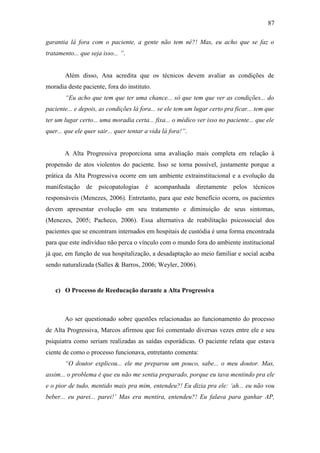 87
garantia lá fora com o paciente, a gente não tem né?! Mas, eu acho que se faz o
tratamento... que seja isso... ”.
Além disso, Ana acredita que os técnicos devem avaliar as condições de
moradia deste paciente, fora do instituto.
“Eu acho que tem que ter uma chance... só que tem que ver as condições... do
paciente... e depois, as condições lá fora... se ele tem um lugar certo pra ficar... tem que
ter um lugar certo... uma moradia certa... fixa... o médico ver isso no paciente... que ele
quer... que ele quer sair... quer tentar a vida lá fora!”.
A Alta Progressiva proporciona uma avaliação mais completa em relação à
propensão de atos violentos do paciente. Isso se torna possível, justamente porque a
prática da Alta Progressiva ocorre em um ambiente extrainstitucional e a evolução da
manifestação de psicopatologias é acompanhada diretamente pelos técnicos
responsáveis (Menezes, 2006). Entretanto, para que este benefício ocorra, os pacientes
devem apresentar evolução em seu tratamento e diminuição de seus sintomas,
(Menezes, 2005; Pacheco, 2006). Essa alternativa de reabilitação psicossocial dos
pacientes que se encontram internados em hospitais de custódia é uma forma encontrada
para que este indivíduo não perca o vínculo com o mundo fora do ambiente institucional
já que, em função de sua hospitalização, a desadaptação ao meio familiar e social acaba
sendo naturalizada (Salles & Barros, 2006; Weyler, 2006).
c) O Processo de Reeducação durante a Alta Progressiva
Ao ser questionado sobre questões relacionadas ao funcionamento do processo
de Alta Progressiva, Marcos afirmou que foi comentado diversas vezes entre ele e seu
psiquiatra como seriam realizadas as saídas esporádicas. O paciente relata que estava
ciente de como o processo funcionava, entretanto comenta:
“O doutor explicou... ele me preparou um pouco, sabe... o meu doutor. Mas,
assim... o problema é que eu não me sentia preparado, porque eu tava mentindo pra ele
e o pior de tudo, mentido mais pra mim, entendeu?! Eu dizia pra ele: ‘ah... eu não vou
beber... eu parei... parei!’ Mas era mentira, entendeu?! Eu falava para ganhar AP,
 