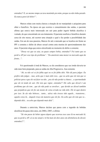 88
entendeu?! E, ao mesmo tempo eu tava mentindo pra mim, porque eu não tinha parado.
Eu nunca parei de beber!”.
Marcos relata com muita clareza a situação de ter manipulado o psiquiatra para
obter o benefício. Na época em que ocorreu o consentimento das saídas, o paciente
afirma que estava mais interessado em sair para poder ingerir bebida alcoólica à
vontade, do que concentrado em seu tratamento. O paciente usufruiu o benefício durante
cerca de oito meses, até ocorrer uma situação a qual o fez perder a possibilidade das
saídas. Em um de seus passeios, Marcos foi até o mercado que se localiza em frente ao
IPF e cometeu o delito de abuso sexual contra uma menina de aproximadamente dez
anos. O paciente alega que estava alcoolizado no momento do delito e comenta:
“Dessa vez que eu saia, eu quase sempre bebia, entendeu?! Foi tanto que eu
perdi a AP por esse tipo de problema”. “Eu amolestei uma menor no mercado aqui da
frente...”.
Foi questionado à irmã de Marcos, se ela considerava que seu irmão deveria ter
sido mais bem preparado, para as saídas da Alta Progressiva. Ana comenta:
“Ah, eu não sei se foi falha aqui ou se foi falha dele. Não dá para julgar. Eu
prefiro não julgar... mas, acho que é mais dele isso... que eu acho que ele tem que se
policiar para o que ele vai fazer ou não... pra ele não perder a chance... a oportunidade
que ele tá tendo de sair. Ele tem que vigiar, entendeu?! Ele sabe que álcool é um
problema que ele tem... que ele não pode se envolver... que devido ao álcool também
que prejudicou que ele fez um monte de coisa errada na vida dele. Ele tá aqui dentro
por isso. Se ele não bebesse... tanto... talvez não tivesse tido aquele... transtorno...
aquela coisa lá... daquele troço da maneira que ele fez. Eu acho que ele tem que se...
depende dele... eu acho que depende mais dele”.
Durante a entrevista, Marcos declara que parou com a ingestão de bebidas
alcoólicas há quase dois anos, em 2006 e 2007, e afirma:
“Só vim parar de beber agora depois que ocorreu esse caso lá no mercado lá,
que eu perdi a AP, aí eu me anojei e tô há mais de dois anos em abstinência do álcool,
entendeu?!”.
 
