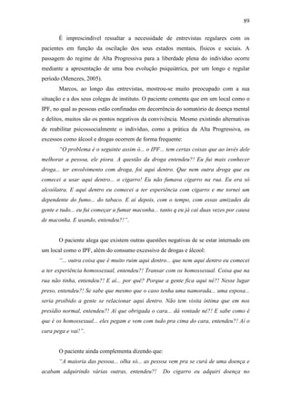 89
É imprescindível ressaltar a necessidade de entrevistas regulares com os
pacientes em função da oscilação dos seus estados mentais, físicos e sociais. A
passagem do regime de Alta Progressiva para a liberdade plena do indivíduo ocorre
mediante a apresentação de uma boa evolução psiquiátrica, por um longo e regular
período (Menezes, 2005).
Marcos, ao longo das entrevistas, mostrou-se muito preocupado com a sua
situação e a dos seus colegas de instituto. O paciente comenta que em um local como o
IPF, no qual as pessoas estão confinadas em decorrência do somatório de doença mental
e delitos, muitos são os pontos negativos da convivência. Mesmo existindo alternativas
de reabilitar psicossocialmente o indivíduo, como a prática da Alta Progressiva, os
excessos como álcool e drogas ocorrem de forma frequente:
“O problema é o seguinte assim ó... o IPF... tem certas coisas que ao invés dele
melhorar a pessoa, ele piora. A questão da droga entendeu?! Eu fui mais conhecer
droga... ter envolvimento com droga, foi aqui dentro. Que nem outra droga que eu
comecei a usar aqui dentro... o cigarro! Eu não fumava cigarro na rua. Eu era só
alcoólatra. E aqui dentro eu comecei a ter experiência com cigarro e me tornei um
dependente do fumo... do tabaco. E aí depois, com o tempo, com essas amizades da
gente e tudo... eu fui começar a fumar maconha... tanto q eu já cai duas vezes por causa
de maconha. E usando, entendeu?!”.
O paciente alega que existem outras questões negativas de se estar internado em
um local como o IPF, além do consumo excessivo de drogas e álcool:
“... outra coisa que é muito ruim aqui dentro... que nem aqui dentro eu comecei
a ter experiência homossexual, entendeu?! Transar com os homossexual. Coisa que na
rua não tinha, entendeu?! E aí... por quê? Porque a gente fica aqui né?! Nesse lugar
preso, entendeu?! Se sabe que mesmo que o caso tenha uma namorada... uma esposa...
seria proibido a gente se relacionar aqui dentro. Não tem visita íntima que em nos
presídio normal, entendeu?! Aí que obrigada o cara... dá vontade né?! E sabe como é
que é os homossexual... eles pegam e vem com tudo pra cima do cara, entendeu?! Aí o
cara pega e vai!”.
O paciente ainda complementa dizendo que:
“A maioria das pessoa... olha só... as pessoa vem pra se curá de uma doença e
acabam adquirindo várias outras, entendeu?! Do cigarro eu adquiri doença no
 