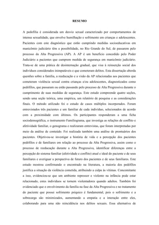 9
RESUMO
A pedofilia é considerada um desvio sexual caracterizado por comportamentos de
intensa sexualidade, que envolve humilhação e sofrimento em crianças e adolescentes.
Pacientes com este diagnóstico que estão cumprindo medidas socioeducativas em
manicômio judiciário têm a possibilidade, no Rio Grande do Sul, de passarem pelo
processo da Alta Progressiva (AP). A AP é um beneficio concedido pelo Poder
Judiciário a pacientes que cumprem medida de segurança em manicômio judiciário.
Trata-se de uma prática de desinternação gradual, que visa à reinserção social dos
indivíduos considerados inimputáveis e que cometeram delitos. Esta dissertação aborda
questões sobre a família, a reeducação e a visão da AP relacionadas aos pacientes que
cometeram violência sexual contra crianças e/ou adolescentes, diagnosticados como
pedófilos, que passaram ou estão passando pelo processo de Alta Progressiva durante o
cumprimento de suas medidas de segurança. Este estudo compreende quatro seções,
sendo uma seção teórica, uma empírica, um relatório de pesquisa e as considerações
finais. O método utilizado foi o estudo de casos múltiplos incorporados. Foram
entrevistados três pacientes e um familiar de cada indivíduo, selecionados de acordo
com a proximidade com últimos. Os participantes responderam a uma ficha
sociodemográfica, o instrumento Familiograma, que investiga as relações de conflito e
afetividade familiar, o genograma e realizaram entrevistas, que foram interpretadas por
meio da análise de conteúdo. Foi realizada também uma análise de prontuários dos
pacientes. Objetivou-se investigar a história de vida e a percepção dos pacientes
pedófilos e de familiares em relação ao processo da Alta Progressiva, assim como o
processo de reeducação durante a Alta Progressiva, identificar diferenças entre a
percepção do sistema familiar (afetividade e conflito) atual e ideal do paciente e de seus
familiares e averiguar a perspectiva de futuro dos pacientes e de seus familiares. Este
estudo mostrou confirmando o encontrado na literatura, a maioria dos pedófilos
justifica a situação da violência cometida, atribuindo a culpa às vítimas. Concomitante
a isso, evidenciou-se que um ambiente repressor e violento na infância pode estar
relacionado, estes indivíduos se tornem violentadores quando adultos. Também foi
evidenciado que o envolvimento da família na fase da Alta Progressiva e no tratamento
do paciente que possui sofrimento psíquico é fundamental, pois o sofrimento e a
sobrecarga são minimizados, aumentando a empatia e a interação entre eles,
colaborando para uma não reincidência nos delitos sexuais. Essa alternativa de
 