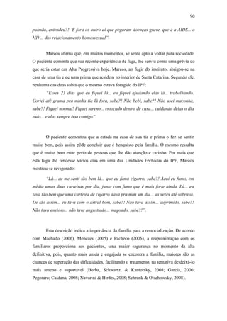 90
pulmão, entendeu?! E fora os outro aí que pegaram doenças grave, que é a AIDS... o
HIV... dos relacionamento homossexual”.
Marcos afirma que, em muitos momentos, se sente apto a voltar para sociedade.
O paciente comenta que sua recente experiência de fuga, lhe serviu como uma prévia do
que seria estar em Alta Progressiva hoje. Marcos, ao fugir do instituto, abrigou-se na
casa de uma tia e de uma prima que residem no interior de Santa Catarina. Segundo ele,
nenhuma das duas sabia que o mesmo estava foragido do IPF:
“Esses 23 dias que eu fiquei lá... eu fiquei ajudando elas lá... trabalhando.
Cortei até grama pra minha tia lá fora, sabe?! Não bebi, sabe?! Não usei maconha,
sabe?! Fiquei normal! Fiquei sereno... entocado dentro de casa... cuidando delas o dia
todo... e elas sempre boa comigo”.
O paciente comentou que a estada na casa de sua tia e prima o fez se sentir
muito bem, pois assim pôde concluir que é benquisto pela família. O mesmo ressalta
que é muito bom estar perto de pessoas que lhe dão atenção e carinho. Por mais que
esta fuga lhe rendesse vários dias em uma das Unidades Fechadas do IPF, Marcos
mostrou-se revigorado:
“Lá... eu me senti tão bem lá... que eu fumo cigarro, sabe?! Aqui eu fumo, em
média umas duas carteiras por dia, junto com fumo que é mais forte ainda. Lá... eu
tava tão bem que uma carteira de cigarro dava pra mim um dia... as vezes até sobrava.
De tão assim... eu tava com o astral bom, sabe?! Não tava assim... deprimido, sabe?!
Não tava ansioso... não tava angustiado... magoado, sabe?!”.
Esta descrição indica a importância da família para a ressocialização. De acordo
com Machado (2006), Menezes (2005) e Pacheco (2006), a reaproximação com os
familiares proporciona aos pacientes, uma maior segurança no momento da alta
definitiva, pois, quanto mais unida e engajada se encontra a família, maiores são as
chances de superação das dificuldades, facilitando o tratamento, na tentativa de deixá-lo
mais ameno e suportável (Borba, Schwartz, & Kantorsky, 2008; Garcia, 2006;
Pegoraro; Caldana, 2008; Navarini & Hirdes, 2008; Schrank & Olschowsky, 2008).
 
