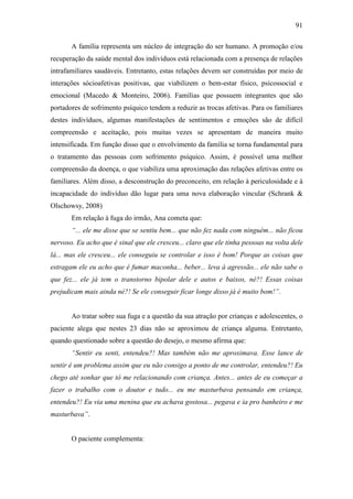 91
A família representa um núcleo de integração do ser humano. A promoção e/ou
recuperação da saúde mental dos indivíduos está relacionada com a presença de relações
intrafamiliares saudáveis. Entretanto, estas relações devem ser construídas por meio de
interações sócioafetivas positivas, que viabilizem o bem-estar físico, psicossocial e
emocional (Macedo & Monteiro, 2006). Famílias que possuem integrantes que são
portadores de sofrimento psíquico tendem a reduzir as trocas afetivas. Para os familiares
destes indivíduos, algumas manifestações de sentimentos e emoções são de difícil
compreensão e aceitação, pois muitas vezes se apresentam de maneira muito
intensificada. Em função disso que o envolvimento da família se torna fundamental para
o tratamento das pessoas com sofrimento psíquico. Assim, é possível uma melhor
compreensão da doença, o que viabiliza uma aproximação das relações afetivas entre os
familiares. Além disso, a desconstrução do preconceito, em relação à periculosidade e à
incapacidade do indivíduo dão lugar para uma nova elaboração vincular (Schrank &
Olschowsy, 2008)
Em relação à fuga do irmão, Ana cometa que:
“... ele me disse que se sentiu bem... que não fez nada com ninguém... não ficou
nervoso. Eu acho que é sinal que ele cresceu... claro que ele tinha pessoas na volta dele
lá... mas ele cresceu... ele conseguiu se controlar e isso é bom! Porque as coisas que
estragam ele eu acho que é fumar maconha... beber... leva à agressão... ele não sabe o
que fez... ele já tem o transtorno bipolar dele e autos e baixos, né?! Essas coisas
prejudicam mais ainda né?! Se ele conseguir ficar longe disso já é muito bom!”.
Ao tratar sobre sua fuga e a questão da sua atração por crianças e adolescentes, o
paciente alega que nestes 23 dias não se aproximou de criança alguma. Entretanto,
quando questionado sobre a questão do desejo, o mesmo afirma que:
“Sentir eu senti, entendeu?! Mas também não me aproximava. Esse lance de
sentir é um problema assim que eu não consigo a ponto de me controlar, entendeu?! Eu
chego até sonhar que tô me relacionando com criança. Antes... antes de eu começar a
fazer o trabalho com o doutor e tudo... eu me masturbava pensando em criança,
entendeu?! Eu via uma menina que eu achava gostosa... pegava e ia pro banheiro e me
masturbava”.
O paciente complementa:
 