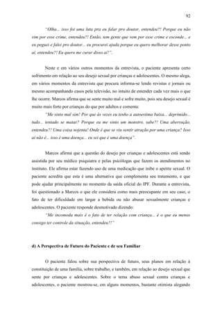 92
“Olha... isso foi uma luta pra eu falar pro doutor, entendeu?! Porque eu não
vim por esse crime, entendeu?! Então, tem gente que vem por esse crime e esconde... e
eu peguei e falei pro doutor... eu procurei ajuda porque eu quero melhorar desse ponto
aí, entendeu?! Eu quero me curar disso aí!”.
Neste e em vários outros momentos da entrevista, o paciente apresenta certo
sofrimento em relação ao seu desejo sexual por crianças e adolescentes. O mesmo alega,
em vários momentos da entrevista que procura informa-se lendo revistas e jornais ou
mesmo acompanhando casos pela televisão, no intuito de entender cada vez mais o que
lhe ocorre. Marcos afirma que se sente muito mal e sofre muito, pois seu desejo sexual é
muito mais forte por crianças do que por adultos e comenta:
“Me sinto mal sim! Por que às vezes eu tenho a autoestima baixa... deprimido...
tudo... tentado se matar? Porque eu me sinto um monstro, sabe?! Uma aberração,
entendeu?! Uma coisa nojenta! Onde é que se viu sentir atração por uma criança? Isso
aí não é... isso é uma doença... eu sei que é uma doença”.
Marcos afirma que a questão do desejo por crianças e adolescentes está sendo
assistida por seu médico psiquiatra e pelas psicólogas que fazem os atendimentos no
instituto. Ele afirma estar fazendo uso de uma medicação que inibe o apetite sexual. O
paciente acredita que esta é uma alternativa que complementa seu tratamento, e que
pode ajudar principalmente no momento da saída oficial do IPF. Durante a entrevista,
foi questionado a Marcos o que ele considera como mais preocupante em seu caso, o
fato de ter dificuldade em largar a bebida ou não abusar sexualmente crianças e
adolescentes. O paciente responde desmotivado dizendo:
“Me incomoda mais é o fato de ter relação com criança... é o que eu menos
consigo ter controle da situação, entendeu?!”
d) A Perspectiva de Futuro do Paciente e de seu Familiar
O paciente falou sobre sua perspectiva de futuro, seus planos em relação à
constituição de uma família, sobre trabalho, e também, em relação ao desejo sexual que
sente por crianças e adolescentes. Sobre o tema abuso sexual contra crianças e
adolescentes, o paciente mostrou-se, em alguns momentos, bastante otimista alegando
 