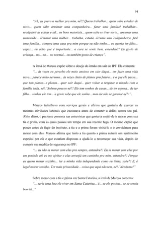 94
“Ah, eu quero o melhor pra mim, né?! Quero trabalhar... quem sabe estudar de
novo... quem sabe arrumar uma companheira... fazer uma família! trabalhar...
readquirir as coisas e tal... os bens materiais... quem sabe se tiver sorte... arrumar uma
namorada... arrumar uma mulher... trabalha, estuda, arruma uma companheira, fazê
uma família... compra uma casa pra mim porque eu não tenho.... eu queria ter filho...
capaz... eu acho que é importante... o cara se sente bem, entendeu?! Eu gosto de
criança... no... no... no normal... eu também gosto de criança”.
A irmã de Marcos expõe sobre o desejo do irmão em sair do IPF. Ela comenta:
“... às vezes eu percebo ele meio ansioso em sair daqui... em fazer uma vida
nova... parece meio nervoso... às vezes cheio de planos pro futuro... é o que ele passa...
que tem planos...e planos... quer sair daqui... quer voltar a resgatar o vínculo com a
família toda, né?! Sobrou poucos né?! Ele tem sonhos de casar... de ter esposa... de ter
filho... sonhos ele tem... a gente sabe que ele sonha... mas ele não se garante né?!”.
Marcos trabalhava com serviços gerais e afirma que gostaria de exercer as
mesmas atividades laborais que executava antes de cometer o delito contra seu pai.
Além disso, o paciente comenta nas entrevistas que gostaria muito de ir morar com sua
tia e prima, com as quais passou um tempo em sua recente fuga. O mesmo expõe que
pouco antes de fugir do instituto, a tia e a prima foram visitá-lo e o convidaram para
morar com elas. Marcos afirma que tanto a tia quanto a prima nutrem um sentimento
especial por ele e que estariam dispostas a ajudá-lo a recomeçar sua vida, depois de
cumprir sua medida de segurança no IPF:
“... eu não ia morar com elas pra sempre, entendeu?! Eu ia morar com elas por
um período até eu me ajeitar e elas arranjá um cantinho pra mim, entendeu?! Porque
eu quero morar sozinho... ter a minha vida independente como eu tinha, sabe?! E, é
legal morar sozinho. Ter mais privacidade... coisa que aqui não tem, né?! Nenhuma!”
Sobre morar com a tia e prima em Santa Catarina, a irmã de Marcos comenta:
“... seria uma boa ele viver em Santa Catarina... é... se ele gostou... se se sentiu
bem lá...”
 
