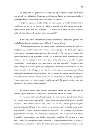 95
Em entrevista, foi questionado a Marcos se ele não teria o desejo de ir morar
com a irmã e os sobrinhos. O paciente respondeu que ficaria um tanto complicado, já
que sua irmã nutre sentimentos como medo dele. Ele comenta:
“É que no caso... a minha irmã... no caso assim... a minha irmã fica meio
complicado morar com ela porque ela... ela tem medo de mim. Ela sempre teve medo...
depois que eu matei meu pai, entendeu?! Da reação de eu entrá em surto e resolva
matar ela e as criança. De eu ficar louco, entendeu?!”
A irmã de Marcos comenta em diversos momentos da entrevista, que não teria
condições de abrigar o irmão em sua residência. A mesma afirma:
“É uma responsabilidade que eu não tenho condições de assumir! Eu não teria
condições de assumir mais uma pessoa nessa situação, de ficar com aquele
compromisso... um acesso assim eu posso dar, entendeu?! De estar perto... agora, tipo
vigiar como se fosse um bebezinho e dizer: ‘ai, tu não toma nada, senão tu vai tomar
castigo’... vai no barzinho... tem lá cerveja... ‘aí tu não toma!’... eu não vou ficar
controlando... eu não quero esse compromisso pra mim, entendeu?! Porque eu não
tenho condições! E eu não quero esse compromisso pra mim! Ajudar sim! Se ele tiver
chance de sair, eu me ofereço só em conviver... bem... perto... como era antes! Ah, eu
tinha muita vontade que ele saísse daqui... ele já cumpriu um tempo, mas tem que ver o
lado profissional também... se eles acham que ele tem condições, né?! Eu... porque não
é uma coisa que eu possa assumir totalmente né?! Eu posso apoiar, mas não
totalmente... não posso assumir tudo né?!”
Ao mesmo tempo, Ana comenta que deseja muito que seu irmão saia do
instituto, apesar do seu receio em relação à questão dos abusos. Ela expõe:
“... eu quero muito que ele saia daqui... é o meu sonho... que ele saia. Só que
eu... eu não tenho tempo disponível... eu não tenho essa situação de vigiar... de ficar
cuidando... ‘não senta no colo do titio’, sabe?! Ele vai ser... ele tem que sair daqui e
tem que tá preparado pra viver... para... e ele tem que saber controlar essas coisas
dele, entende?! Eu não vou poder assumir de vigia dele ... eu acho que ele já pagou o
que ele fez né?! Ele não é um bandido! Ele cometeu um... uma coisa louca, mas ele não
é bandido... mau caráter... um ladrão... marginal... assaltante. Só que esse é o meu
medo... meus filho tão grande agora, entendeu?! Minha também sobrinha já é moça...
tem namorado... mas, tem os filhos dos outros também... e, ele vai se incomodar... se ele
 