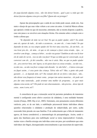 96
for pego fazendo alguma coisa... não vão deixar barato... qual o pai e a mãe que vão
deixar fazerem alguma coisa pro seu filho? Quem não vai proteger?
Apesar das preocupações que a saída de seu irmão pode causar, ainda sim, Ana
nutre o desejo de que suas vidas voltem a ser como era antes. A irmã de Marcos afirma
que apoiará o irmão no que ele necessitar, entretanto, não se mostra disposta a ajudá-lo,
caso este passe a se envolver com situações ilícitas. Ela comenta sobre a relação com o
irmão e afirma que:
“Se depender de mim vai ser boa! No que eu puder ajudar, sabe?! Eu ainda
amo ele, apesar de tudo... de tudo a aconteceu... eu amo ele... é meu irmão! No que
depender de mim, eu vou sempre ajudar ele! Se tiver uma coisa boa... fiz um bolo... eu
vou levar pra ele... de mim... só que se ele começar a fazer coisa errada... tipo... se
envolver com droga... começa a beber... eu não vou gostar! Também eu não vou lá tirar
ele de onde ele vai tá... isso eu não vou fazer! O que eu tinha que ter conversado, eu já
conversei com ele... já dei conselho... não vou ir atrás. Mas, no que eu puder ajudar
ele... pra conviver bem, sim! Agora, se ele quiser fazer as coisas erradas... eu não vou...
eu não vou... eu não vou ficar o tempo todo dizendo: ‘ai, não bebe! ... A única coisa que
eu fiquei assim... é essa parte das criança. Talvez não né?! Mas, a gente não pode
garantir... é... aí depende dele, né?! Da vontade dele de ser forte e não fazer... não...
não deixar essa fraqueza aí tomar conta... porque tem outras maneiras... ele pode sair
pra dar uma namorada... pode arrumar uma mulher de programa... se quer mais
alguma coisa assim, né?! Ele pode ter um relacionamento... não precisa... desse tipo de
coisa... nem é certo, né?!
A consciência de que a reinserção social de pacientes portadores de transtorno
mental é configurada como efetivo exercício de cidadania, é uma realidade bastante
recente (França, 2008; Day et al., 2003). Entretanto, este pensamento conota diferentes
variáveis, pois, se de um lado, a reabilitação psicossocial destes indivíduos abarca
questões relacionadas à cidadania e produção de subjetividade, por outro, acaba
exercendo forte pressão em suas famílias. É de conhecimento que a falta de tratamento
agrava, de forma considerável, a sintomatologia de psicopatologias. Assim, sendo o
apoio dos familiares para esta reabilitação social se torna imprescindível. Contudo,
muitas vezes a família enxerga este indivíduo como um peso, por acreditarem que estes
indivíduos são frágeis, desorganizados emocionalmente e que necessitam de supervisão.
 