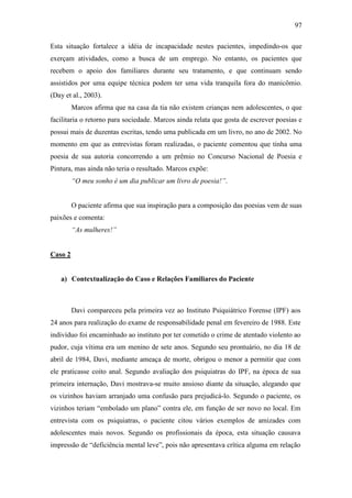 97
Esta situação fortalece a idéia de incapacidade nestes pacientes, impedindo-os que
exerçam atividades, como a busca de um emprego. No entanto, os pacientes que
recebem o apoio dos familiares durante seu tratamento, e que continuam sendo
assistidos por uma equipe técnica podem ter uma vida tranquila fora do manicômio.
(Day et al., 2003).
Marcos afirma que na casa da tia não existem crianças nem adolescentes, o que
facilitaria o retorno para sociedade. Marcos ainda relata que gosta de escrever poesias e
possui mais de duzentas escritas, tendo uma publicada em um livro, no ano de 2002. No
momento em que as entrevistas foram realizadas, o paciente comentou que tinha uma
poesia de sua autoria concorrendo a um prêmio no Concurso Nacional de Poesia e
Pintura, mas ainda não teria o resultado. Marcos expõe:
“O meu sonho é um dia publicar um livro de poesia!”.
O paciente afirma que sua inspiração para a composição das poesias vem de suas
paixões e comenta:
“As mulheres!”
Caso 2
a) Contextualização do Caso e Relações Familiares do Paciente
Davi compareceu pela primeira vez ao Instituto Psiquiátrico Forense (IPF) aos
24 anos para realização do exame de responsabilidade penal em fevereiro de 1988. Este
indivíduo foi encaminhado ao instituto por ter cometido o crime de atentado violento ao
pudor, cuja vítima era um menino de sete anos. Segundo seu prontuário, no dia 18 de
abril de 1984, Davi, mediante ameaça de morte, obrigou o menor a permitir que com
ele praticasse coito anal. Segundo avaliação dos psiquiatras do IPF, na época de sua
primeira internação, Davi mostrava-se muito ansioso diante da situação, alegando que
os vizinhos haviam arranjado uma confusão para prejudicá-lo. Segundo o paciente, os
vizinhos teriam “embolado um plano” contra ele, em função de ser novo no local. Em
entrevista com os psiquiatras, o paciente citou vários exemplos de amizades com
adolescentes mais novos. Segundo os profissionais da época, esta situação causava
impressão de “deficiência mental leve”, pois não apresentava crítica alguma em relação
 
