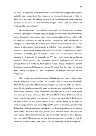 98
aos fatos. Os psiquiatras completaram dizendo que observaram um pensamento pobre,
tendendo para o concretismo. Sua linguagem era limitada, bastante rude e vulgar na
forma de se expressar. Segundo os psiquiatras, as justificativas que Davi usava para
isentar-se da acusação de estar mantendo relações sexuais com um menino era
“bastante débil e inconsistente”.
De acordo com os exames clínicos e neurológicos realizados na época, não se
constatou a presença de alterações orgânicas que pudessem interferir no funcionamento
mental do paciente. Seu primeiro laudo continha informações referentes à observação
de alterações marcantes na área da conduta, caracterizada pela manifestação de
alterações na sexualidade. O paciente teria mantido relacionamentos sexuais com
crianças e adolescentes, caracterizando a pedofilia. Como conclusão, os médicos
psiquiatras afirmaram que, por perturbação da saúde mental e desenvolvimento mental
incompleto, e também, por ter cometido delito, Davi foi considerado indivíduo
inimputável. O paciente foi internado no IPF para cumprimento de medida de
segurança. Neste período, Davi manteve-se internado inicialmente em uma das
unidades fechadas da instituição. Nesta época o paciente passou a trabalhar na cozinha
do instituto, apresentando bom aproveitamento. Depois de ficar dois meses em unidade
aberta, no dia 2 de agosto de 1990, Davi passou a se beneficiar das saídas da Alta
Progressiva.
Davi compareceu ao instituto para a realização das entrevistas vestindo roupas
limpas e adequadas. Naquela ocasião, Davi possuía 45 anos, representando a sua idade.
Além de Davi, sua prima Maria também participou da coleta de dados da pesquisa.
Maria foi entrevistada nas dependências do instituto, em uma unidade aberta. Apesar de
temer alguns pacientes, Maria demonstrou afinidade com o local e com alguns
indivíduos que lá estão internados. Em entrevista, Maria contou a história da vida de
Davi, e também, sua relação com o mesmo. A prima relata que a mãe de Davi, sua tia
por parte de mãe, era uma pessoa bastante doente. Segundo Maria, sua tia sofria de
epilepsia e seguidamente tinha crises. O pai de Davi, antes do casamento, era conhecido
da família e estaria seguidamente visitando-os, pois demonstrava interesse em namorar
a mãe de Davi. De acordo com Maria, em uma tarde, na qual a mãe de Davi estaria em
casa sozinha, o rapaz teria ido visitá-la, e em um momento de crise epilética da moça,
teria estuprado-a. Maria comenta que sua tia teria engravidado neste dia, no qual foi
vítima de violência sexual. Em função disso, os familiares da moça obrigaram o
 