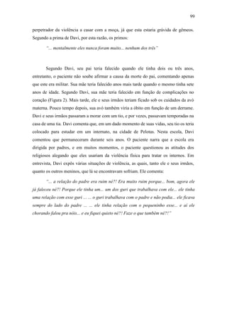 99
perpetrador da violência a casar com a moça, já que esta estaria grávida de gêmeos.
Segundo a prima de Davi, por esta razão, os primos:
“... mentalmente eles nunca foram muito... nenhum dos três”
Segundo Davi, seu pai teria falecido quando ele tinha dois ou três anos,
entretanto, o paciente não soube afirmar a causa da morte do pai, comentando apenas
que este era militar. Sua mãe teria falecido anos mais tarde quando o mesmo tinha sete
anos de idade. Segundo Davi, sua mãe teria falecido em função de complicações no
coração (Figura 2). Mais tarde, ele e seus irmãos teriam ficado sob os cuidados da avó
materna. Pouco tempo depois, sua avó também viria a óbito em função de um derrame.
Davi e seus irmãos passaram a morar com um tio, e por vezes, passavam temporadas na
casa de uma tia. Davi comenta que, em um dado momento de suas vidas, seu tio os teria
colocado para estudar em um internato, na cidade de Pelotas. Nesta escola, Davi
comentou que permaneceram durante seis anos. O paciente narra que a escola era
dirigida por padres, e em muitos momentos, o paciente questionou as atitudes dos
religiosos alegando que eles usariam da violência física para tratar os internos. Em
entrevista, Davi expôs várias situações de violência, as quais, tanto ele e seus irmãos,
quanto os outros meninos, que lá se encontravam sofriam. Ele comenta:
“... a relação do padre era ruim né?! Era muito ruim porque... bom, agora ele
já faleceu né?! Porque ele tinha um... um dos guri que trabalhava com ele... ele tinha
uma relação com esse guri ... ... o guri trabalhava com o padre e não podia... ele ficava
sempre do lado do padre ... ... ele tinha relação com o pequeninho esse... e aí ele
chorando falou pra nóis... e eu fiquei quieto né?! Faze o que também né?!”
 
