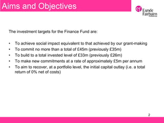 2
The investment targets for the Finance Fund are:
• To achieve social impact equivalent to that achieved by our grant-making
• To commit no more than a total of £45m (previously £35m)
• To build to a total invested level of £33m (previously £26m)
• To make new commitments at a rate of approximately £5m per annum
• To aim to recover, at a portfolio level, the initial capital outlay (i.e. a total
return of 0% net of costs)
Aims and Objectives
 