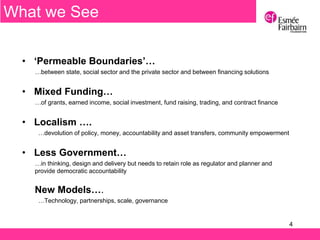4
• ‘Permeable Boundaries’…
…between state, social sector and the private sector and between financing solutions
• Mixed Funding…
…of grants, earned income, social investment, fund raising, trading, and contract finance
• Localism ….
…devolution of policy, money, accountability and asset transfers, community empowerment
• Less Government…
…in thinking, design and delivery but needs to retain role as regulator and planner and
provide democratic accountability
New Models….
…Technology, partnerships, scale, governance
What we See
 