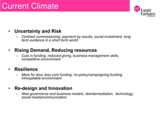 • Uncertainty and Risk
- Contract commissioning, payment by results, social investment, long
term evidence in a short term world
• Rising Demand, Reducing resources
- Cuts in funding, reduced giving, business management skills,
competitive environment
• Resilience
- More for less, less core funding, no policy/campaigning funding,
inhospitable environment
• Re-design and Innovation
- New governance and business models, disintermediation, technology,
social media/communication
Current Climate
 