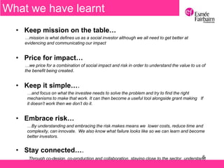 6
• Keep mission on the table…
…mission is what defines us as a social investor although we all need to get better at
evidencing and communicating our impact
• Price for impact…
…we price for a combination of social impact and risk in order to understand the value to us of
the benefit being created.
• Keep it simple….
…and focus on what the investee needs to solve the problem and try to find the right
mechanisms to make that work. It can then become a useful tool alongside grant making If
it doesn’t work then we don’t do it.
• Embrace risk…
…By understanding and embracing the risk makes means we lower costs, reduce time and
complexity, can innovate. We also know what failure looks like so we can learn and become
better investors.
• Stay connected….
…Through co-design, co-production and collaboration, staying close to the sector, understand
the changing and challenging environment
What we have learnt
 