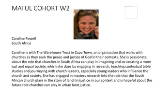 MATUL COHORT W2
Caroline Powell
South Africa
Caroline is with The Warehouse Trust in Cape Town, an organization that walks with
churches as they seek the peace and justice of God in their contexts. She is passionate
about the role that churches in South Africa can play in imagining and co-creating a more
just and equal society, which she does by engaging in research, teaching contextual bible
studies and journeying with church leaders, especially young leaders who influence the
church and society. She has engaged in masters research into the role that the South
African church plays in the story of land (in)justice in our context and is hopeful about the
future role churches can play in urban land justice.
 