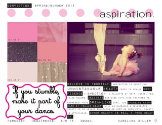 008 85 07
002 65 22
151 62 27
ConvictioN. Spring/summer 2015
Forecast. Megatrends. s/s 15. Women. 			 caroline miller 9
BELIEVE IN YOURSELF. aspiration is about the
unmistakable beauty found in female con-
fidence & ambition. a pallette of soft, pastel fem-
inine colors, delicate surfaces with fine textures to
represent this dreamlike aura. the changing stan-
dard of female beauty will be embraced & celebrated.
beauty is no longer something we must be born with, beauty
is attainable. inner beauty is real & true beau-
ty.
aspiration.
If you stumble,
make it part of
your dance.
 