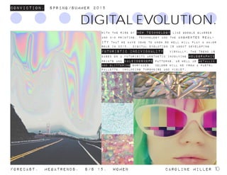With the rise of new technology like Google Glasses
and 3-D printing, technology and the augmented real-
ity that we have come to know so well will play a major
role in 2015. Digital Evolution is about developing
futuristic individuality. Visually, the trend is
based on a futurisitc aesthetic involving holographic
prints and kaleidoscope patterns, as well as metallic
and glittering surfaces. Colors will be from a pastel
pallette, including turquoise and violet.
Conviction. Spring/summer 2015
Forecast. Megatrends. s/s 15. WomeN				 caroline miller 10
DIGITAL EVOLUTION.
 