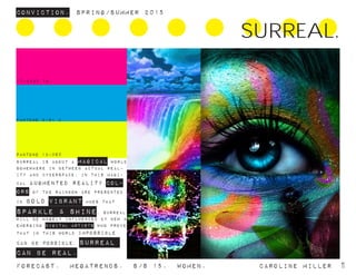 17-2435 TN
PANTONE 2191 C
PANTONE 13-060
Surreal is about a magical world
somewhere in between actual real-
ity and cyberspace. in this magi-
cal augmented reality,col-
ors of the rainbow are presented
in bold vibrant hues that
sparkle & shine, surreal
will be hugely influenced by new &
emerging digital artists who prove
that in this world impossible
can be possible. surreal
can be real.
ConvictioN. Spring/summer 2015
Forecast. Megatrends. s/s 15. Women. 			 caroline miller 11
SURREAL.
 