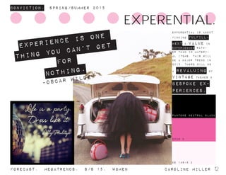 2038 C
Conviction. Spring/summer 2015
Forecast. Megatrends. s/s 15. WomeN				 caroline miller 12
Experience is one
thing you can’t get
for
nothing.
-Oscar Wilde
DS 148-9 C
experential is about
finding fulfill-
ment & value in
experiences rath-
er than in materi-
al items. this will
be a major trend in
2015. there will be
a revaluing of
vintage themes &
bespoke ex-
periences.
EXPERENTIAL.
2038 C
pantone neutral black
 