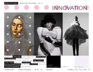 ConvictioN. Spring/summer 2015
Forecast. Megatrends. s/s 15. Women. 			 caroline miller 13
INNOVATION.
bELIEF IN “DOING” OVER DREAMING. CREATE YOUR
OWN UNIQUENESS WHEREVER POSSIBLE. toned down col-
or pallette to leave focus on the raw innova-
tive forms seen in silhouettes, non-traditional
textile combinations & use of 3D objects that give
“avant-garde” new meaning. DS 160-9 CDS 286-9 c
pantone
neutral black
 
