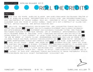 Conviction. Spring/summer 2015
Forecast. Megatrends. s/s 15. WomeN				 caroline miller 14
Credits
p.2: Bad Cake You Pumps, Gasoline Glamour, www.gasolineglamour.com/Shannon Creator of
House of Gasoline Glamour, Conversations with Bianca Blog, www.conversationswithbi-
anca.com/Portrait of Amirah Kassem, deux moi: curators of style, deuxmoi.com/Frosted
Hamburger Cake and Fries by Amirah Kassem, Vogue (2013 Oct.)/Portrait of Claire Dis-
tenfeld, Gotham-Magazine, www.gotham-magazine.com/
p.3 dollface, dollfacecompany.com/sianbritton, www.loveknotted.tumblr.com/pin-
terest.com/leanne p.4pinterest.com/caitlinmoran/pinterest.com/aliskolfieldrobin-
son/ARTOFOVERWHELM.COM P.5 pinterest.com/madishock/fearless tattoo; www.tumblr.
com/tagged/fearless-tattoo/fear fortune; art of overwhelm; artofoverwhelm.com p.6
Multi-coloured sheep by cooldawg; http://cooldawg.deviantart.com/art/Mulit-Co-
loured-Sheep-211111340/”Harmony” by Leigh viner (2013);www.leighviner-blog.com p.7
“we are so droee” by Yasuyo Fujibe; wearesodroee.wordpress.com/Lace on dress form;
ana-rosa.tumblr.com/pearl cupcake;fashionluxury2u.com p.8 “Snow white” (orange sun-
glasses);ghostdancers.tumblr.com/”Mermaid eyes”;Nasty gal blog; blog.nastygal.com
p.9 “Baby ballet dance”; zedge; www.zedge.net p.10 hologram skyline; nasty gal blog;
blog.nastygal.com/metallic ribbon; pinterest.com/jesuisbellekisstibi;tv glasses girl;
24.media.tumblr.com p.11 rainbow waterfalls; pinterest.com/auroraborealice/rainbow
water splash; farm4.static.flickr.com/rainbow eye; jjones186.tumblr.com p.12 “Life is
a party”; gatherlove.tumblr.com; “Travel in style”; dustjacketattic.blogspot.com.au
p.13 “aatmma” by Chad Wys; angledart.tumblr.com/patrizio di renzo photography studio;
patriziodirenzo.com/nick knight photographer; nickknight.com
ROLL THE CREDITS.
 