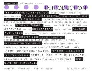 ConvictioN. Spring/summer 2015
Forecast. Megatrends. s/s 15. Women. 			 caroline miller 1
The Millennial generation or generation Y were in the
front row when the world went digital. watched the world
trade center towers fall. grew up and entered a world
with outrageously high unemployment rates, soaring debt and
overall economic turmoil. Still, they face the future with
optimism and the conviction that they can change
the world.By uniting and working together, anything is pos-
sible.the greater good is more important.
Charitablie & Ethical causes are important to them.
non-conformity rules.Experimentation, new ap-
proaches, pushing the limits.innovation, cre-
ation, entrepreneurialism, forging a dialogue
for the future.rising for the challenge,
breaking rules so they can make new ones. new
ways of thinking.
INTRODUCTION.
 