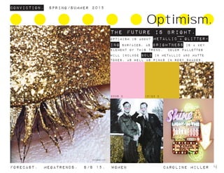 Conviction. Spring/summer 2015
Forecast. Megatrends. s/s 15. WomeN				 caroline miller 4
Optimism.
THE FUTURE IS BRIGHT.
OPTIMISM IS ABOUT METALLIC & GLITTER-
ING SURFACES, as brightness is a key
element of this trend. COLOR PALLETTES
WILL INCLUDE GOLD IN METALLIC AND MATTE
TONES, AS WELL AS PINKS IN ROSY SHADES.
2036 C 10123 C
 