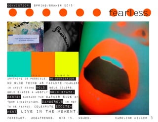 ConvictioN. Spring/summer 2015
Forecast. Megatrends. s/s 15. Women. 			 caroline miller 5
ANYTHING IS POSSIBLE. NO BOUNDARIES.
no such thing as failure.Fearless
is about being bold. bold colors,
bold shapes & mostly bold state-
ments! embrace the darker side of
your imagination. dangerous is not
to be feared. celebrate excite-
ment. live in the moment.
fearless.
13-0630 TN2239 C 2018 C
 