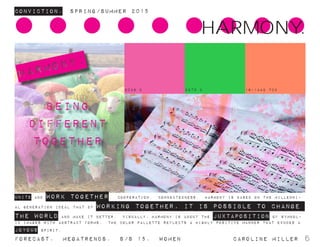 Conviction. Spring/summer 2015
Forecast. Megatrends. s/s 15. WomeN				 caroline miller 6
UNITE AND WORK TOGETHER. COOPERATION. connectedness. harmony is based on the millenni-
al generation ideal that by working together, it is possible to change
the world and make it better. visually, harmony is about the juxtaposition of symbol-
ic images with abstract forms. the color pallette reflects a highly positive manner that exudes a
joyous spirit.
harmony:
being
different
together
HARMONY.
2038 C 2270 C 16-1442 TCX
 