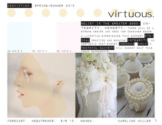 ConvictioN. Spring/summer 2015
Forecast. Megatrends. s/s 15. Women. 			 caroline miller 7
BELIEF IN THE GREATER GOOD. In-
tegrity. honesty. there will be a
strong desire and need for consumer goods
& lifestyle experiences that support eth-
ical practice and genuine integrity. an
aesthetic that evokes innocence, purity &
youthful naivety will embody what this
trend represents.
virtuous.
DS 232-9 C DS 160-9 C DS 148-9 C
 