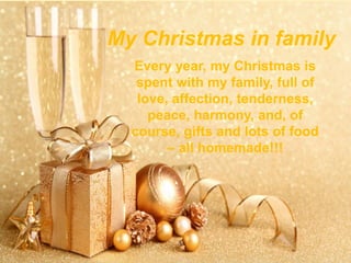 My Christmas in family
Every year, my Christmas is
spent with my family, full of
love, affection, tenderness,
peace, harmony, and, of
course, gifts and lots of food
– all homemade!!!
 