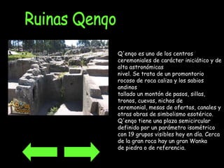 Ruinas Qenqo Q'enqo es uno de los centros ceremoniales de carácter iniciático y de alta astronómicas  nivel. Se trata de un promontorio rocoso de roca caliza y los sabios andinos  tallado un montón de pasos, sillas, tronos, cuevas, nichos de  ceremonial, mesas de ofertas, canales y otras obras de simbolismo esotérico.  Q'enqo tiene una plaza semicircular definido por un parámetro isométrico  con 19 grupos visibles hoy en día. Cerca de la gran roca hay un gran Wanka  de piedra o de referencia.  