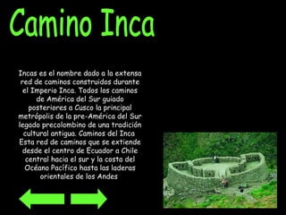 Camino Inca Incas es el nombre dado a la extensa red de caminos construidos durante el Imperio Inca. Todos los caminos de América del Sur guiado posteriores a Cusco la principal metrópolis de la pre-América del Sur legado precolombino de una tradición cultural antigua. Caminos del Inca  Esta red de caminos que se extiende desde el centro de Ecuador a Chile central hacia el sur y la costa del Océano Pacífico hasta las laderas orientales de los Andes   