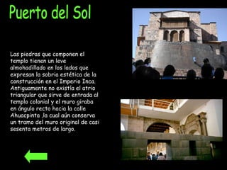 Puerto del Sol Las piedras que componen el templo tienen un leve almohadillado en los lados que expresan la sobria estética de la construcción en el Imperio Inca. Antiguamente no existía el atrio triangular que sirve de entrada al templo colonial y el muro giraba en ángulo recto hacia la calle Ahuacpinta ,la cual aún conserva un tramo del muro original de casi sesenta metros de largo.  