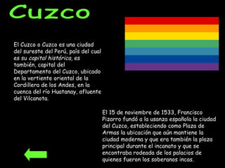 Cuzco El Cuzco o Cuzco es una ciudad del sureste del Perú, país del cual es su  capital histórica , es también, capital del Departamento del Cuzco, ubicado en la vertiente oriental de la Cordillera de los Andes, en la cuenca del río Huatanay, afluente del Vilcanota. El 15 de noviembre de 1533, Francisco Pizarro fundó a la usanza española la ciudad del Cuzco, estableciendo como Plaza de Armas la ubicación que aún mantiene la ciudad moderna y que era también la plaza principal durante el incanato y que se encontraba rodeada de los palacios de quienes fueron los soberanos incas.  